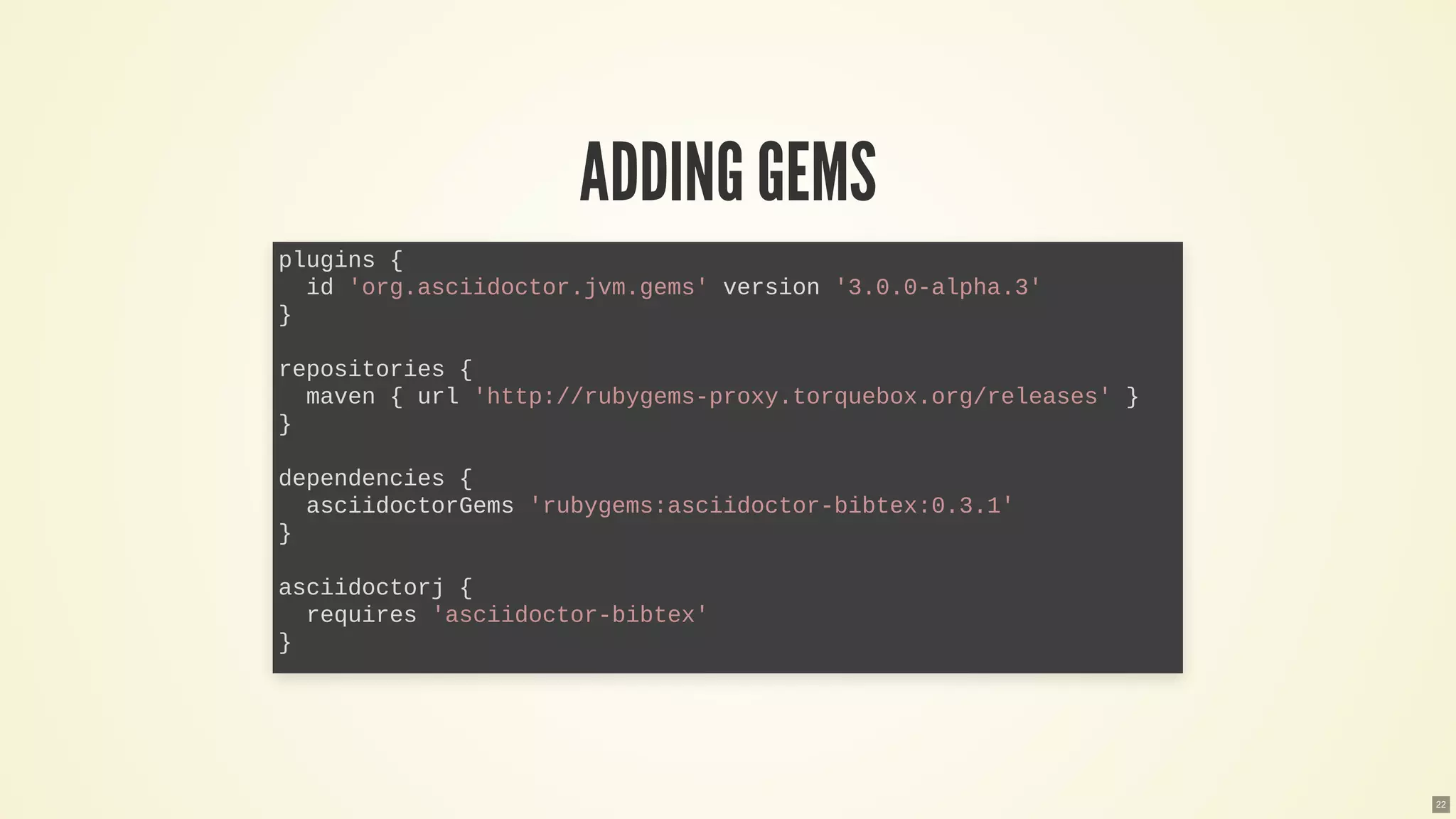 ADDING GEMS
plugins {
id 'org.asciidoctor.jvm.gems' version '3.0.0-alpha.3'
}
repositories {
maven { url 'http://rubygems-proxy.torquebox.org/releases' }
}
dependencies {
asciidoctorGems 'rubygems:asciidoctor-bibtex:0.3.1'
}
asciidoctorj {
requires 'asciidoctor-bibtex'
}
22
 