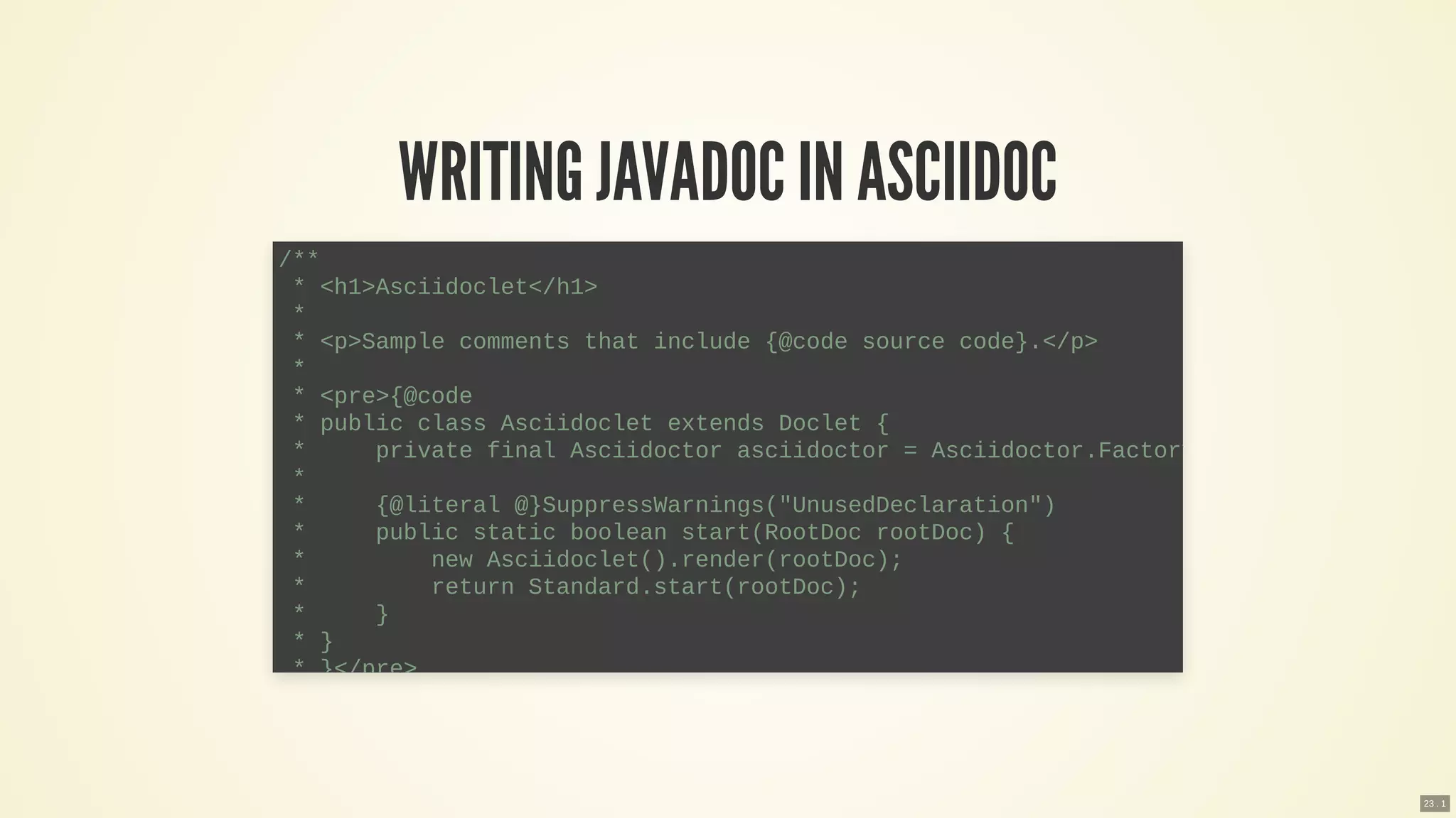 WRITING JAVADOC IN ASCIIDOC
/**
* <h1>Asciidoclet</h1>
*
* <p>Sample comments that include {@code source code}.</p>
*
* <pre>{@code
* public class Asciidoclet extends Doclet {
* private final Asciidoctor asciidoctor = Asciidoctor.Factory
*
* {@literal @}SuppressWarnings("UnusedDeclaration")
* public static boolean start(RootDoc rootDoc) {
* new Asciidoclet().render(rootDoc);
* return Standard.start(rootDoc);
* }
* }
* }</pre>
23 . 1
 