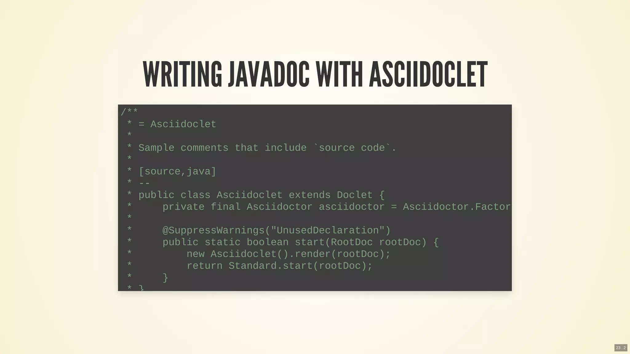 WRITING JAVADOC WITH ASCIIDOCLET
/**
* = Asciidoclet
*
* Sample comments that include `source code`.
*
* [source,java]
* --
* public class Asciidoclet extends Doclet {
* private final Asciidoctor asciidoctor = Asciidoctor.Factory
*
* @SuppressWarnings("UnusedDeclaration")
* public static boolean start(RootDoc rootDoc) {
* new Asciidoclet().render(rootDoc);
* return Standard.start(rootDoc);
* }
* }
23 . 2
 