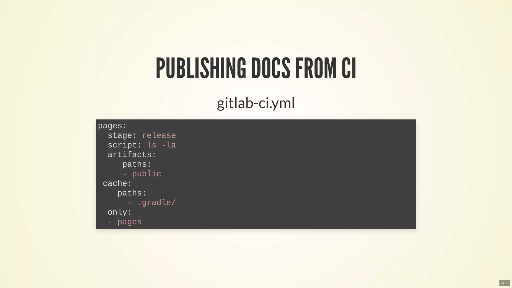 PUBLISHING DOCSFROM CI
gitlab-ci.yml
pages:
stage: release
script: ls -la
artifacts:
paths:
- public
cache:
paths:
- .gradle/
only:
- pages
24 . 5
 