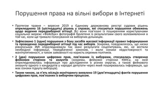 Порушення права на вільні вибори в Інтернеті
• Протягом травня – вересня 2019 у Єдиному державному реєстрі судових рішень
оприлюднено 16 (шістнадцять) рішень у справах, які стосуються порушення обмежень
щодо ведення передвиборної агітації. Всі вони пов’язані із поширенням користувачами
соціальної мережі «Фейсбук» фотографій бюлетеня із результатами свого волевиявлення в
той час, коли ще тривало голосування на виборчих дільницях.
• Зафіксовано 1 (одне) порушення з боку засобів масової інформації правил інформування
та проведення передвиборної агітації під час виборів. Зокрема, повідомлялось, що низка
рівненських ЗМІ оприлюднювала так звані результати соцопитувань, які, не містили
необхідної інформації, передбаченої законом, і мали ознаки недостовірності та
маніпулятивності, а також замовності на користь окремих політиків.
• 2 (два) порушення цифрових прав, пов’язаних із виборами, стосувались створення
фейкових сторінок та акаунтів (зокрема, фейкової сторінки КМІСу, на якій
оприлюднювалась інформація про дослідження в різних округах, а також фейкового
аккаунту одного з кандидатів у народні депутати через який поширювалась інформація, що
має ознаки підкупу виборців).
• Таким чином, за п’ять місяців моніторингу виявлено 19 (дев’ятнадцять) фактів порушення
цифрових прав, пов’язаних із виборчим процесом.
 