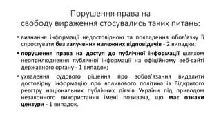 Порушення права на
свободу вираження стосувались таких питань:
• визнання інформації недостовірною та покладення обов’язку її
спростувати без залучення належних відповідачів - 2 випадки;
• порушення права на доступ до публічної інформації шляхом
неоприлюднення публічної інформації на офіційному веб-сайті
державного органу - 1 випадок;
• ухвалення судового рішення про зобов’язання видалити
достовірну інформацію про впливового політика із Відкритого
реєстру національних публічних діячів України під приводом
незаконного використання імені позивача, що має ознаки
цензури - 1 випадок.
 