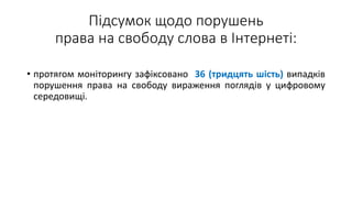 Підсумок щодо порушень
права на свободу слова в Інтернеті:
• протягом моніторингу зафіксовано 36 (тридцять шість) випадків
порушення права на свободу вираження поглядів у цифровому
середовищі.
 