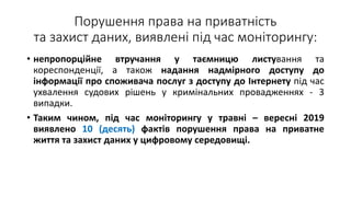 Порушення права на приватність
та захист даних, виявлені під час моніторингу:
• непропорційне втручання у таємницю листування та
кореспонденції, а також надання надмірного доступу до
інформації про споживача послуг з доступу до Інтернету під час
ухвалення судових рішень у кримінальних провадженнях - 3
випадки.
• Таким чином, під час моніторингу у травні – вересні 2019
виявлено 10 (десять) фактів порушення права на приватне
життя та захист даних у цифровому середовищі.
 