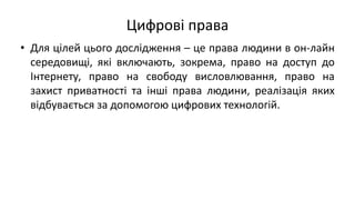Цифрові права
• Для цілей цього дослідження – це права людини в он-лайн
середовищі, які включають, зокрема, право на доступ до
Інтернету, право на свободу висловлювання, право на
захист приватності та інші права людини, реалізація яких
відбувається за допомогою цифрових технологій.
 