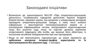Законодавчі ініціативи
• Включення до законопроекту №1129 «Про оперативно-розшукову
діяльність», ініційованого народним депутатом України Андрієм
Кожем’якіним, правової норми, яка дозволяє у невідкладних випадках
проводити оперативно-розшукові заходи, в тому числі знімати
інформацію з транспортних телекомунікаційних мереж та з
електронних інформаційних систем, контролювати кореспонденцію
тощо без рішення суду лише на підставі дозволу керівника
оперативного підрозділу або особи, що виконує його обов’язки, із
наступним негайним повідомленням про них прокуророві.
• Якщо за неї проголосують парламентарі, це може призвести до
здійснення контролю інтернет-трафіку користувачів та їх
прослуховування без рішення суду - 1 випадок.
 