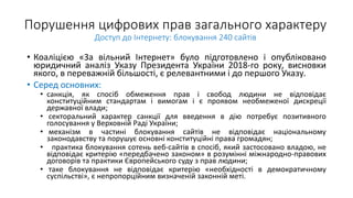 Порушення цифрових прав загального характеру
Доступ до Інтернету: блокування 240 сайтів
• Коаліцією «За вільний Інтернет» було підготовлено і опубліковано
юридичний аналіз Указу Президента України 2018-го року, висновки
якого, в переважній більшості, є релевантними і до першого Указу.
• Серед основних:
• санкція, як спосіб обмеження прав і свобод людини не відповідає
конституційним стандартам і вимогам і є проявом необмеженої дискреції
державної влади;
• секторальний характер санкції для введення в дію потребує позитивного
голосування у Верховній Раді України;
• механізм в частині блокування сайтів не відповідає національному
законодавству та порушує основні конституційні права громадян;
• практика блокування сотень веб-сайтів в спосіб, який застосовано владою, не
відповідає критерію «передбачено законом» в розумінні міжнародно-правових
договорів та практики Європейського суду з прав людини;
• таке блокування не відповідає критерію «необхідності в демократичному
суспільстві», є непропорційним визначеній законній меті.
 