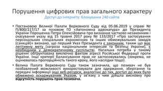 Порушення цифрових прав загального характеру
Доступ до Інтернету: блокування 240 сайтів
• Постановою Великої Палати Верховного Суду від 05.06.2019 у справі №
П/800/217/17 за позовом ГО «Автономна адвокатура» до Президента
України Порошенка Петра Олексійовича про визнання частково незаконним і
скасування указу від 15 травня 2017 року № 133/2017 «Про застосування
персональних спеціальних економічних та інших обмежувальних заходів
(санкцій)» визнано, що перший Указ Президента є законним, таким що має
легітимну мету (загроза національним інтересам та безпеці України), є
необхідним у демократичному суспільстві. Нагальна потреба у такому
рішенні обґрунтована виключно фактом агресії Російської Федерації проти
України. Інші критерії балансування прав не застосовувались (зокрема, не
оцінювалась пропорційність такого кроку, його наслідки тощо).
• Велика Палата Верховного Суду також зазначила, що позивач не був
позбавлений можливості використовувати для одержання, зберігання та
передачі інформації інші веб-ресурси, аналогічні до тих, доступ до яких було
обмежено оскаржуваним Указом, у зв’язку з чим дійшла висновку про
відсутність порушень прав позивача.
 