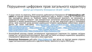 Порушення цифрових прав загального характеру
Доступ до Інтернету: блокування 18 веб - сайтів
• З кінця липня по вересень 2019 включно здійснюється блокування 17 інформаційних веб-
сайтів на підставі ухвали Печерського районного суду м. Києва у справі № 757/38387/19-к
про накладення арешту на “майнові права інтелектуальної власності, які виникають у
користувачів мережі Інтернет” при використанні зазначених веб-ресурсів (вказану ухвалу
прийнято у межах кримінального провадження), на що вже зверталась увага у попередніх
звітах. Цією ухвалою низку великих українських Інтернет-провайдерів зобов'язано закрити
доступ до таких веб-сайтів: http://go338.top; https://trident-ua.info; https://enigma.ua;
https://blogs.korrespondent.net; https://seychas.press; https://netadvocate.org;
https://compromate.ws; https://sled-net-ua; https://ua-24.com; https://moscow-post.press;
https://novindoosh.com; https://stalker-world.net; http://rospress.press;
https://informator.news; https://ustav.press; https://ukrpress.info.
• Апеляційний розгляд справи систематично відкладається (протягом 4-х судових засідань
справу так і не розпочали розглядати). Весь цей час сайти не можуть нормально працювати,
поширювати інформацію і втрачають свою аудиторію.
• Аналогічне блокування веб-сайту https://vilkov.com має місце на підставі ухвали слідчого
судді Святошинського районного суду міста Києва, прийнятої у серпні 2019 року.
 