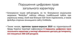 Порушення цифрових прав
загального характеру
• Блокування інших веб-ресурсів, як то: блокування соціальною
мережею “Фейсбук” пабліку «Mova» (найбільший паблік про
українську мову), який мав близько 520 тисяч підписників, а також
фейсбук-сторінки вінницького сайту VinMedia.
• Таким чином, протягом травня-вересня 2019 на підконтрольній
Уряду України території зафіксовано 6 порушень цифрових прав
загального характеру у вигляді обмеження доступу до Інтернету,
які стосуються 260 веб-ресурсів.
 