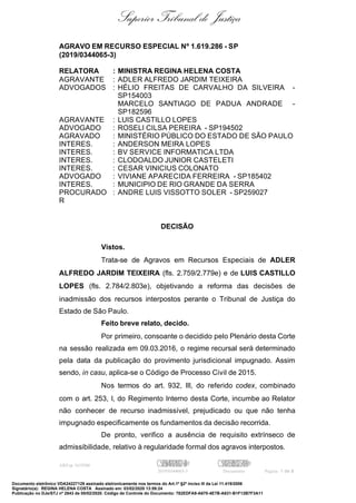 Superior Tribunal de Justiça
AGRAVO EM RECURSO ESPECIAL Nº 1.619.286 - SP
(2019/0344065-3)
RELATORA : MINISTRA REGINA HELENA COSTA
AGRAVANTE : ADLER ALFREDO JARDIM TEIXEIRA
ADVOGADOS : HÉLIO FREITAS DE CARVALHO DA SILVEIRA -
SP154003
MARCELO SANTIAGO DE PADUA ANDRADE -
SP182596
AGRAVANTE : LUIS CASTILLO LOPES
ADVOGADO : ROSELI CILSA PEREIRA - SP194502
AGRAVADO : MINISTÉRIO PÚBLICO DO ESTADO DE SÃO PAULO
INTERES. : ANDERSON MEIRA LOPES
INTERES. : BV SERVICE INFORMATICA LTDA
INTERES. : CLODOALDO JUNIOR CASTELETI
INTERES. : CESAR VINICIUS COLONATO
ADVOGADO : VIVIANE APARECIDA FERREIRA - SP185402
INTERES. : MUNICIPIO DE RIO GRANDE DA SERRA
PROCURADO
R
: ANDRE LUIS VISSOTTO SOLER - SP259027
DECISÃO
Vistos.
Trata-se de Agravos em Recursos Especiais de ADLER
ALFREDO JARDIM TEIXEIRA (fls. 2.759/2.779e) e de LUIS CASTILLO
LOPES (fls. 2.784/2.803e), objetivando a reforma das decisões de
inadmissão dos recursos interpostos perante o Tribunal de Justiça do
Estado de São Paulo.
Feito breve relato, decido.
Por primeiro, consoante o decidido pelo Plenário desta Corte
na sessão realizada em 09.03.2016, o regime recursal será determinado
pela data da publicação do provimento jurisdicional impugnado. Assim
sendo, in casu, aplica-se o Código de Processo Civil de 2015.
Nos termos do art. 932, III, do referido codex, combinado
com o art. 253, I, do Regimento Interno desta Corte, incumbe ao Relator
não conhecer de recurso inadmissível, prejudicado ou que não tenha
impugnado especificamente os fundamentos da decisão recorrida.
De pronto, verifico a ausência de requisito extrínseco de
admissibilidade, relativo à regularidade formal dos agravos interpostos.
AREsp 1619286 C542506449812458122=04@ C584128551056032524830@
2019/0344065-3 Documento Página 1 de 8
Documento eletrônico VDA24227129 assinado eletronicamente nos termos do Art.1º §2º inciso III da Lei 11.419/2006
Signatário(a): REGINA HELENA COSTA Assinado em: 03/02/2020 13:59:24
Publicação no DJe/STJ nº 2843 de 05/02/2020. Código de Controle do Documento: 782EDFA9-A670-4E7B-A631-B1F12B7F3A11
 