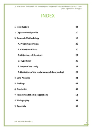 A study on the recruitment and selection policy adopted by “Make a Difference” (MAD) – a non-
profit organization at Nagpur.
N.M.D.COLLEGE GONDIA
1
INDEX
1. Introduction 02
2. Organizational profile 10
3. Research Methodology 18
A. Problem definition 20
B. Collection of data 20
C. Objectives of the study 23
D. Hypothesis 25
E. Scope of the study 27
F. Limitation of the study (research boundaries) 29
4. Data Analysis 31
5. Findings 47
6. Conclusion 49
7. Recommendation & suggestions 51
8. Bibliography 53
9. Appendix 55
 