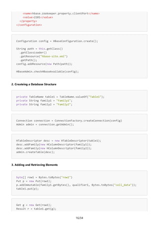 16/34
<name>hbase.zookeeper.property.clientPort</name>
<value>2181</value>
</property>
</configuration>
Configuration config = HBaseConfiguration.create();
String path = this.getClass()
.getClassLoader()
.getResource("hbase-site.xml")
.getPath();
config.addResource(new Path(path));
HBaseAdmin.checkHBaseAvailable(config);
2. Createing a Database Structure
private TableName table1 = TableName.valueOf("Table1");
private String family1 = "Family1";
private String family2 = "Family2";
Connection connection = ConnectionFactory.createConnection(config)
Admin admin = connection.getAdmin();
HTableDescriptor desc = new HTableDescriptor(table1);
desc.addFamily(new HColumnDescriptor(family1));
desc.addFamily(new HColumnDescriptor(family2));
admin.createTable(desc);
3. Adding and Retrieving Elements
byte[] row1 = Bytes.toBytes("row1")
Put p = new Put(row1);
p.addImmutable(family1.getBytes(), qualifier1, Bytes.toBytes("cell_data"));
table1.put(p);
Get g = new Get(row1);
Result r = table1.get(g);
 