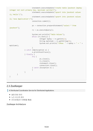 19/34
statement.executeUpdate("create table javatest (mykey
integer not null primary key, mycolumn varchar)");
statement.executeUpdate("upsert into javatest values
(1,'Hello')");
statement.executeUpdate("upsert into javatest values
(2,'Java Application')");
connection.commit();
ps = connection.prepareStatement("select * from
javatest");
rs = ps.executeQuery();
System.out.println("Table Values");
while (rs.next()) {
Integer myKey = rs.getInt(1);
String myColumn = rs.getString(2);
System.out.println("tRow: " + myKey + " = " +
myColumn);
}
} catch (SQLException e) {
e.printStackTrace();
} finally {
try {
ps.close();
rs.close();
statement.close();
connection.close();
} catch (Exception e) {
}
}
}
}
2.3 ZooKeeper
A Distributed Coordination Service for Distributed Applications
설정 정보 관리
노드 리스트 관리
리더선정(쓰기 명령을 총괄)
ZooKeeper Architecture
 