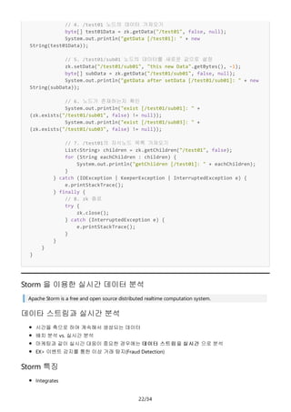 22/34
// 4. /test01 노드의 데이터 가져오기
byte[] test01Data = zk.getData("/test01", false, null);
System.out.println("getData [/test01]: " + new
String(test01Data));
// 5. /test01/sub01 노드의 데이터를 새로운 값으로 설정
zk.setData("/test01/sub01", "this new Data".getBytes(), -1);
byte[] subData = zk.getData("/test01/sub01", false, null);
System.out.println("getData after setData [/test01/sub01]: " + new
String(subData));
// 6. 노드가 존재하는지 확인
System.out.println("exist [/test01/sub01]: " +
(zk.exists("/test01/sub01", false) != null));
System.out.println("exist [/test01/sub03]: " +
(zk.exists("/test01/sub03", false) != null));
// 7. /test01의 자식노드 목록 가져오기
List<String> children = zk.getChildren("/test01", false);
for (String eachChildren : children) {
System.out.println("getChildren [/test01]: " + eachChildren);
}
} catch (IOException | KeeperException | InterruptedException e) {
e.printStackTrace();
} finally {
// 8. zk 죵료
try {
zk.close();
} catch (InterruptedException e) {
e.printStackTrace();
}
}
}
}
Storm 을 이용한 실시간 데이터 분석
Apache Storm is a free and open source distributed realtime computation system.
데이타 스트림과 실시간 분석
시간을 축으로 하여 계속해서 생성되는 데이터
배치 분석 vs. 실시간 분석
마케팅과 같이 실시간 대응이 중요한 경우에는 데이터 스트림을 실시간 으로 분석
EX> 이벤트 감지를 통한 이상 거래 탐지(Fraud Detection)
Storm 특징
Integrates
 