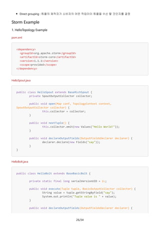 26/34
Direct grouping : 튜플의 제작자가 소비자의 어떤 작업이이 튜플을 수신 할 것인지를 결정
Storm Example
1. HelloTopology Example
pom.xml
<dependency>
<groupId>org.apache.storm</groupId>
<artifactId>storm-core</artifactId>
<version>1.1.1</version>
<scope>provided</scope>
</dependency>
HelloSpout.java
public class HelloSpout extends BaseRichSpout {
private SpoutOutputCollector collector;
public void open(Map conf, TopologyContext context,
SpoutOutputCollector collector) {
this.collector = collector;
}
public void nextTuple() {
this.collector.emit(new Values("Hello World!"));
}
public void declareOutputFields(OutputFieldsDeclarer declarer) {
declarer.declare(new Fields("say"));
}
}
HelloBolt.java
public class HelloBolt extends BaseBasicBolt {
private static final long serialVersionUID = 1L;
public void execute(Tuple tuple, BasicOutputCollector collector) {
String value = tuple.getStringByField("say");
System.out.println("Tuple value is " + value);
}
public void declareOutputFields(OutputFieldsDeclarer declarer) {
 