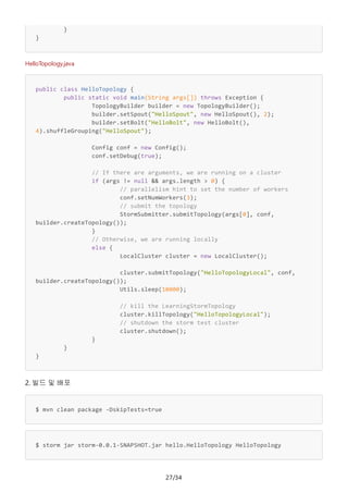 27/34
}
}
HelloTopology.java
public class HelloTopology {
public static void main(String args[]) throws Exception {
TopologyBuilder builder = new TopologyBuilder();
builder.setSpout("HelloSpout", new HelloSpout(), 2);
builder.setBolt("HelloBolt", new HelloBolt(),
4).shuffleGrouping("HelloSpout");
Config conf = new Config();
conf.setDebug(true);
// If there are arguments, we are running on a cluster
if (args != null && args.length > 0) {
// parallelism hint to set the number of workers
conf.setNumWorkers(3);
// submit the topology
StormSubmitter.submitTopology(args[0], conf,
builder.createTopology());
}
// Otherwise, we are running locally
else {
LocalCluster cluster = new LocalCluster();
cluster.submitTopology("HelloTopologyLocal", conf,
builder.createTopology());
Utils.sleep(10000);
// kill the LearningStormTopology
cluster.killTopology("HelloTopologyLocal");
// shutdown the storm test cluster
cluster.shutdown();
}
}
}
2. 빌드 및 배포
$ mvn clean package -DskipTests=true
$ storm jar storm-0.0.1-SNAPSHOT.jar hello.HelloTopology HelloTopology
 