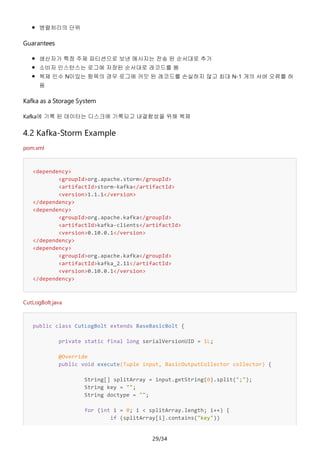 29/34
병렬처리의 단위
Guarantees
생산자가 특정 주제 파티션으로 보낸 메시지는 전송 된 순서대로 추가
소비자 인스턴스는 로그에 저장된 순서대로 레코드를 봄
복제 인수 N이있는 항목의 경우 로그에 커밋 된 레코드를 손실하지 않고 최대 N-1 개의 서버 오류를 허
용
Kafka as a Storage System
Kafka에 기록 된 데이터는 디스크에 기록되고 내결함성을 위해 복제
4.2 Kafka-Storm Example
pom.xml
<dependency>
<groupId>org.apache.storm</groupId>
<artifactId>storm-kafka</artifactId>
<version>1.1.1</version>
</dependency>
<dependency>
<groupId>org.apache.kafka</groupId>
<artifactId>kafka-clients</artifactId>
<version>0.10.0.1</version>
</dependency>
<dependency>
<groupId>org.apache.kafka</groupId>
<artifactId>kafka_2.11</artifactId>
<version>0.10.0.1</version>
</dependency>
CutLogBolt.java
public class CutLogBolt extends BaseBasicBolt {
private static final long serialVersionUID = 1L;
@Override
public void execute(Tuple input, BasicOutputCollector collector) {
String[] splitArray = input.getString(0).split(";");
String key = "";
String doctype = "";
for (int i = 0; i < splitArray.length; i++) {
if (splitArray[i].contains("key"))
 