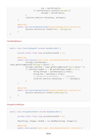 30/34
key = splitArray[i];
if (splitArray[i].contains("doctype"))
doctype = splitArray[i];
}
collector.emit(new Values(key, doctype));
}
@Override
public void declareOutputFields(OutputFieldsDeclarer declarer) {
declarer.declare(new Fields("key", "doctype"));
}
}
ClassifyKeyBolt.java
public class ClassifyKeyBolt extends BaseBasicBolt {
private static final long serialVersionUID = 1L;
@Override
public void execute(Tuple input, BasicOutputCollector collector) {
String[] splitdoctype =
input.getStringByField("doctype").split(":");
String[] splitkey = input.getStringByField("key").split(":");
if (splitkey.length == 2 && splitdoctype.length == 2) {
String doctype = splitdoctype[1].trim();
String key = splitkey[1].trim();
// System.err.println(key + ":" + doctype);
collector.emit(new Values(key + ":" + doctype));
}
}
@Override
public void declareOutputFields(OutputFieldsDeclarer declarer) {
declarer.declare(new Fields("subdoctype"));
}
}
DoctypeCountBolt.java
public class DoctypeCountBolt extends BaseBasicBolt {
private static final long serialVersionUID = 1L;
Map<String, Integer> docMap = new HashMap<String, Integer>();
@Override
public void execute(Tuple input, BasicOutputCollector collector) {
 
