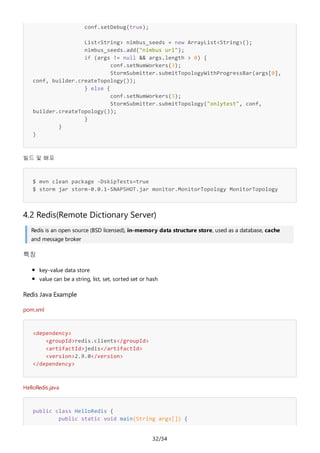 32/34
conf.setDebug(true);
List<String> nimbus_seeds = new ArrayList<String>();
nimbus_seeds.add("nimbus url");
if (args != null && args.length > 0) {
conf.setNumWorkers(3);
StormSubmitter.submitTopologyWithProgressBar(args[0],
conf, builder.createTopology());
} else {
conf.setNumWorkers(3);
StormSubmitter.submitTopology("onlytest", conf,
builder.createTopology());
}
}
}
빌드 및 배포
$ mvn clean package -DskipTests=true
$ storm jar storm-0.0.1-SNAPSHOT.jar monitor.MonitorTopology MonitorTopology
4.2 Redis(Remote Dictionary Server)
Redis is an open source (BSD licensed), in-memory data structure store, used as a database, cache
and message broker
특징
key-value data store
value can be a string, list, set, sorted set or hash
Redis Java Example
pom.xml
<dependency>
<groupId>redis.clients</groupId>
<artifactId>jedis</artifactId>
<version>2.9.0</version>
</dependency>
HelloRedis.java
public class HelloRedis {
public static void main(String args[]) {
 