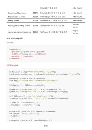 5/34
DataNode 주소 및 포트 hdfs-site.xml
dfs.datanode.http.address 50075 DataNode 웹 서버 용 주소 및 포트 hdfs-site.xml
dfs.datanode.ipc.address 50020 DataNode ipc 서버용 주소 및 포트 hdfs-site.xml
dfs.http.address 50070 NameNode 웹 어드민용 주소 및 포트 hdfs-site.xml
mapred.job.tracker.http.address 50030 JobTracker 웹 서버용 주소 및 포트
mapred-
site.xml
mapred.task.tracker.http.address 50060 TaskTracker 웹 서버용 웹 주소 및 포트
mapred-
site.xml
Apache Hadoop API
pom.xml
<dependency>
<groupId>org.apache.hadoop</groupId>
<artifactId>hadoop-client</artifactId>
<version>2.7.1</version>
</dependency>
HDFSClient.java
System.setProperty("HADOOP_USER_NAME", "vagrant");
UserGroupInformation ugi = UserGroupInformation.createRemoteUser("vagrant");
Configuration conf = new Configuration();
conf.set("fs.default.name", "hdfs://hadoop01:9000");
FileSystem dfs = FileSystem.get(conf);
System.out.println("Home Path : " + dfs.getHomeDirectory());
System.out.println("Work Path : " + dfs.getWorkingDirectory());
Path filenamePath = new Path("/tmp/hello.txt");
System.out.println("File Exists : " + dfs.exists(filenamePath));
if (dfs.exists(filenamePath)) {
dfs.delete(filenamePath, true);
}
FSDataOutputStream out = dfs.create(filenamePath);
out.writeUTF("Hello, world!n");
out.close();
FSDataInputStream in = dfs.open(filenamePath);
 