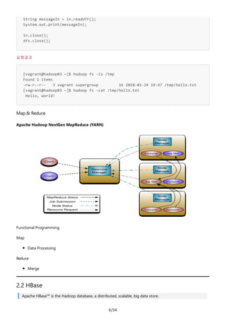 6/34
String messageIn = in.readUTF();
System.out.print(messageIn);
in.close();
dfs.close();
실행결과
[vagrant@hadoop03 ~]$ hadoop fs -ls /tmp
Found 1 items
-rw-r--r-- 3 vagrant supergroup 16 2018-01-24 19:47 /tmp/hello.txt
[vagrant@hadoop03 ~]$ hadoop fs -cat /tmp/hello.txt
Hello, world!
Map & Reduce
Apache Hadoop NextGen MapReduce (YARN)
Functional Programming
Map
Data Processing
Reduce
Merge
2.2 HBase
Apache HBase™ is the Hadoop database, a distributed, scalable, big data store.
 