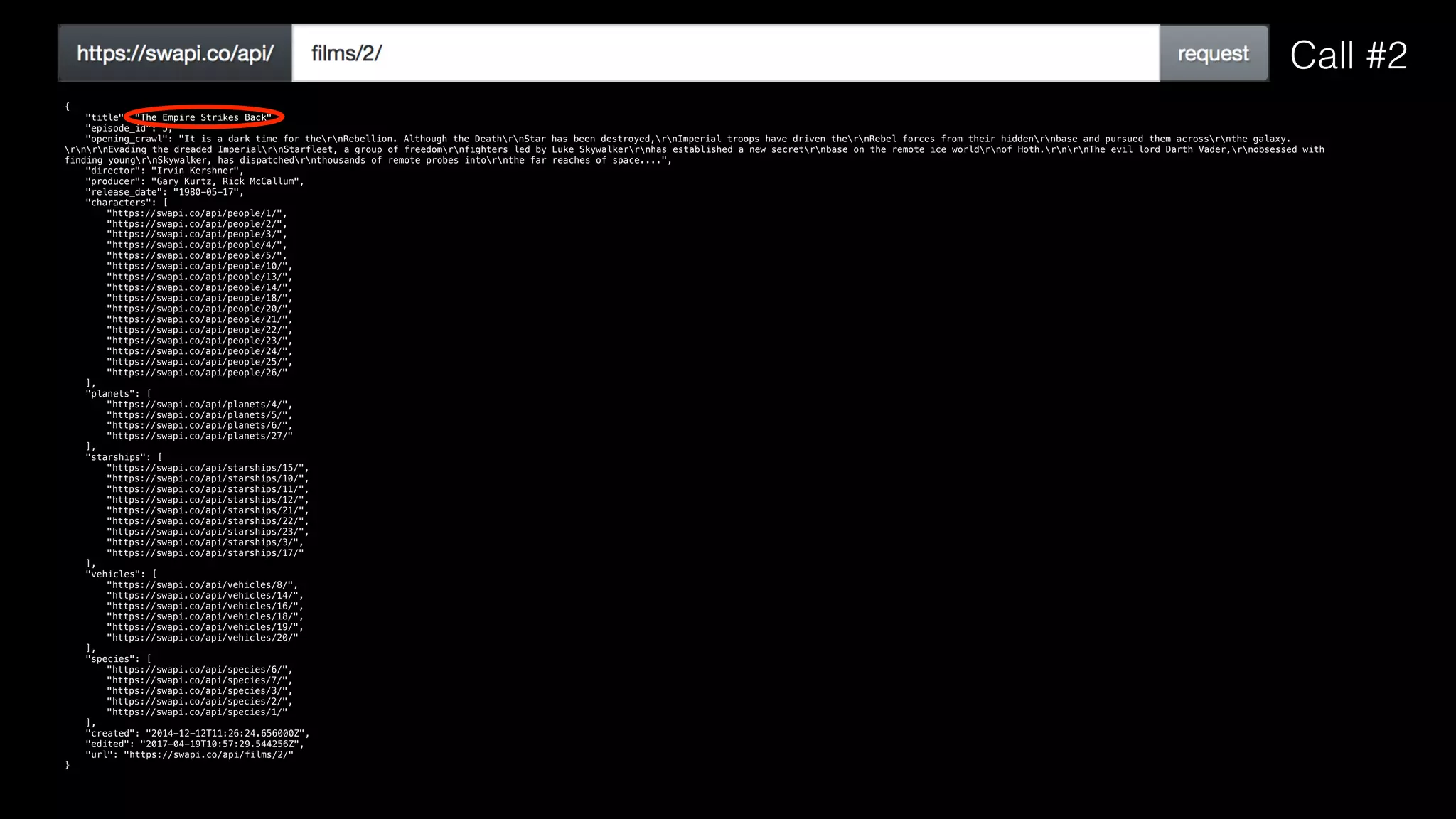 {
"title": "The Empire Strikes Back",
"episode_id": 5,
"opening_crawl": "It is a dark time for thernRebellion. Although the DeathrnStar has been destroyed,rnImperial troops have driven thernRebel forces from their hiddenrnbase and pursued them acrossrnthe galaxy.
rnrnEvading the dreaded ImperialrnStarfleet, a group of freedomrnfighters led by Luke Skywalkerrnhas established a new secretrnbase on the remote ice worldrnof Hoth.rnrnThe evil lord Darth Vader,rnobsessed with
finding youngrnSkywalker, has dispatchedrnthousands of remote probes intornthe far reaches of space....",
"director": "Irvin Kershner",
"producer": "Gary Kurtz, Rick McCallum",
"release_date": "1980-05-17",
"characters": [
"https://swapi.co/api/people/1/",
"https://swapi.co/api/people/2/",
"https://swapi.co/api/people/3/",
"https://swapi.co/api/people/4/",
"https://swapi.co/api/people/5/",
"https://swapi.co/api/people/10/",
"https://swapi.co/api/people/13/",
"https://swapi.co/api/people/14/",
"https://swapi.co/api/people/18/",
"https://swapi.co/api/people/20/",
"https://swapi.co/api/people/21/",
"https://swapi.co/api/people/22/",
"https://swapi.co/api/people/23/",
"https://swapi.co/api/people/24/",
"https://swapi.co/api/people/25/",
"https://swapi.co/api/people/26/"
],
"planets": [
"https://swapi.co/api/planets/4/",
"https://swapi.co/api/planets/5/",
"https://swapi.co/api/planets/6/",
"https://swapi.co/api/planets/27/"
],
"starships": [
"https://swapi.co/api/starships/15/",
"https://swapi.co/api/starships/10/",
"https://swapi.co/api/starships/11/",
"https://swapi.co/api/starships/12/",
"https://swapi.co/api/starships/21/",
"https://swapi.co/api/starships/22/",
"https://swapi.co/api/starships/23/",
"https://swapi.co/api/starships/3/",
"https://swapi.co/api/starships/17/"
],
"vehicles": [
"https://swapi.co/api/vehicles/8/",
"https://swapi.co/api/vehicles/14/",
"https://swapi.co/api/vehicles/16/",
"https://swapi.co/api/vehicles/18/",
"https://swapi.co/api/vehicles/19/",
"https://swapi.co/api/vehicles/20/"
],
"species": [
"https://swapi.co/api/species/6/",
"https://swapi.co/api/species/7/",
"https://swapi.co/api/species/3/",
"https://swapi.co/api/species/2/",
"https://swapi.co/api/species/1/"
],
"created": "2014-12-12T11:26:24.656000Z",
"edited": "2017-04-19T10:57:29.544256Z",
"url": "https://swapi.co/api/films/2/"
}
Call #2
 