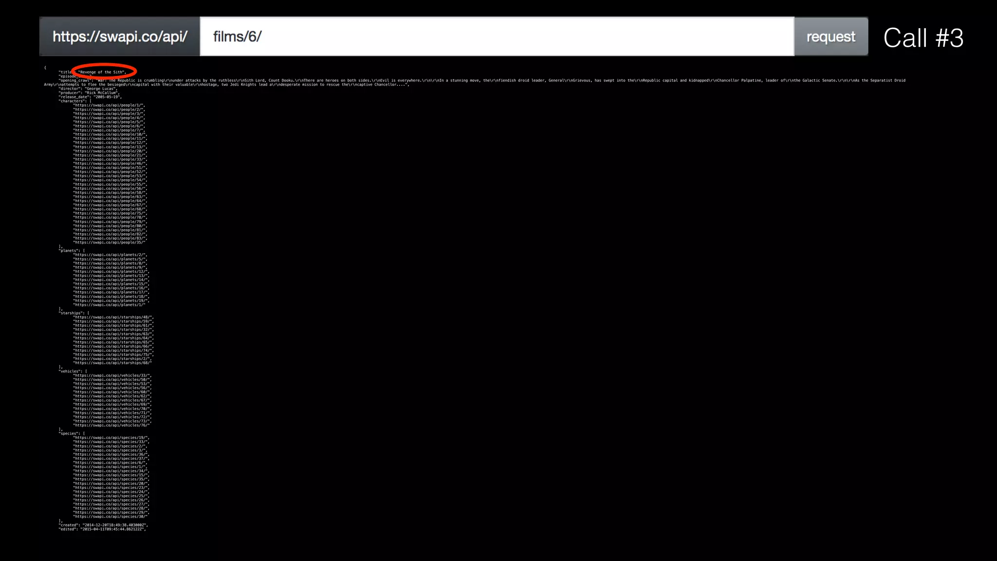 {
"title": "Revenge of the Sith",
"episode_id": 3,
"opening_crawl": "War! The Republic is crumblingrnunder attacks by the ruthlessrnSith Lord, Count Dooku.rnThere are heroes on both sides.rnEvil is everywhere.rnrnIn a stunning move, thernfiendish droid leader, GeneralrnGrievous, has swept into thernRepublic capital and kidnappedrnChancellor Palpatine, leader ofrnthe Galactic Senate.rnrnAs the Separatist Droid
Armyrnattempts to flee the besiegedrncapital with their valuablernhostage, two Jedi Knights lead arndesperate mission to rescue therncaptive Chancellor....",
"director": "George Lucas",
"producer": "Rick McCallum",
"release_date": "2005-05-19",
"characters": [
"https://swapi.co/api/people/1/",
"https://swapi.co/api/people/2/",
"https://swapi.co/api/people/3/",
"https://swapi.co/api/people/4/",
"https://swapi.co/api/people/5/",
"https://swapi.co/api/people/6/",
"https://swapi.co/api/people/7/",
"https://swapi.co/api/people/10/",
"https://swapi.co/api/people/11/",
"https://swapi.co/api/people/12/",
"https://swapi.co/api/people/13/",
"https://swapi.co/api/people/20/",
"https://swapi.co/api/people/21/",
"https://swapi.co/api/people/33/",
"https://swapi.co/api/people/46/",
"https://swapi.co/api/people/51/",
"https://swapi.co/api/people/52/",
"https://swapi.co/api/people/53/",
"https://swapi.co/api/people/54/",
"https://swapi.co/api/people/55/",
"https://swapi.co/api/people/56/",
"https://swapi.co/api/people/58/",
"https://swapi.co/api/people/63/",
"https://swapi.co/api/people/64/",
"https://swapi.co/api/people/67/",
"https://swapi.co/api/people/68/",
"https://swapi.co/api/people/75/",
"https://swapi.co/api/people/78/",
"https://swapi.co/api/people/79/",
"https://swapi.co/api/people/80/",
"https://swapi.co/api/people/81/",
"https://swapi.co/api/people/82/",
"https://swapi.co/api/people/83/",
"https://swapi.co/api/people/35/"
],
"planets": [
"https://swapi.co/api/planets/2/",
"https://swapi.co/api/planets/5/",
"https://swapi.co/api/planets/8/",
"https://swapi.co/api/planets/9/",
"https://swapi.co/api/planets/12/",
"https://swapi.co/api/planets/13/",
"https://swapi.co/api/planets/14/",
"https://swapi.co/api/planets/15/",
"https://swapi.co/api/planets/16/",
"https://swapi.co/api/planets/17/",
"https://swapi.co/api/planets/18/",
"https://swapi.co/api/planets/19/",
"https://swapi.co/api/planets/1/"
],
"starships": [
"https://swapi.co/api/starships/48/",
"https://swapi.co/api/starships/59/",
"https://swapi.co/api/starships/61/",
"https://swapi.co/api/starships/32/",
"https://swapi.co/api/starships/63/",
"https://swapi.co/api/starships/64/",
"https://swapi.co/api/starships/65/",
"https://swapi.co/api/starships/66/",
"https://swapi.co/api/starships/74/",
"https://swapi.co/api/starships/75/",
"https://swapi.co/api/starships/2/",
"https://swapi.co/api/starships/68/"
],
"vehicles": [
"https://swapi.co/api/vehicles/33/",
"https://swapi.co/api/vehicles/50/",
"https://swapi.co/api/vehicles/53/",
"https://swapi.co/api/vehicles/56/",
"https://swapi.co/api/vehicles/60/",
"https://swapi.co/api/vehicles/62/",
"https://swapi.co/api/vehicles/67/",
"https://swapi.co/api/vehicles/69/",
"https://swapi.co/api/vehicles/70/",
"https://swapi.co/api/vehicles/71/",
"https://swapi.co/api/vehicles/72/",
"https://swapi.co/api/vehicles/73/",
"https://swapi.co/api/vehicles/76/"
],
"species": [
"https://swapi.co/api/species/19/",
"https://swapi.co/api/species/33/",
"https://swapi.co/api/species/2/",
"https://swapi.co/api/species/3/",
"https://swapi.co/api/species/36/",
"https://swapi.co/api/species/37/",
"https://swapi.co/api/species/6/",
"https://swapi.co/api/species/1/",
"https://swapi.co/api/species/34/",
"https://swapi.co/api/species/15/",
"https://swapi.co/api/species/35/",
"https://swapi.co/api/species/20/",
"https://swapi.co/api/species/23/",
"https://swapi.co/api/species/24/",
"https://swapi.co/api/species/25/",
"https://swapi.co/api/species/26/",
"https://swapi.co/api/species/27/",
"https://swapi.co/api/species/28/",
"https://swapi.co/api/species/29/",
"https://swapi.co/api/species/30/"
],
"created": "2014-12-20T18:49:38.403000Z",
"edited": "2015-04-11T09:45:44.862122Z",
Call #3
 