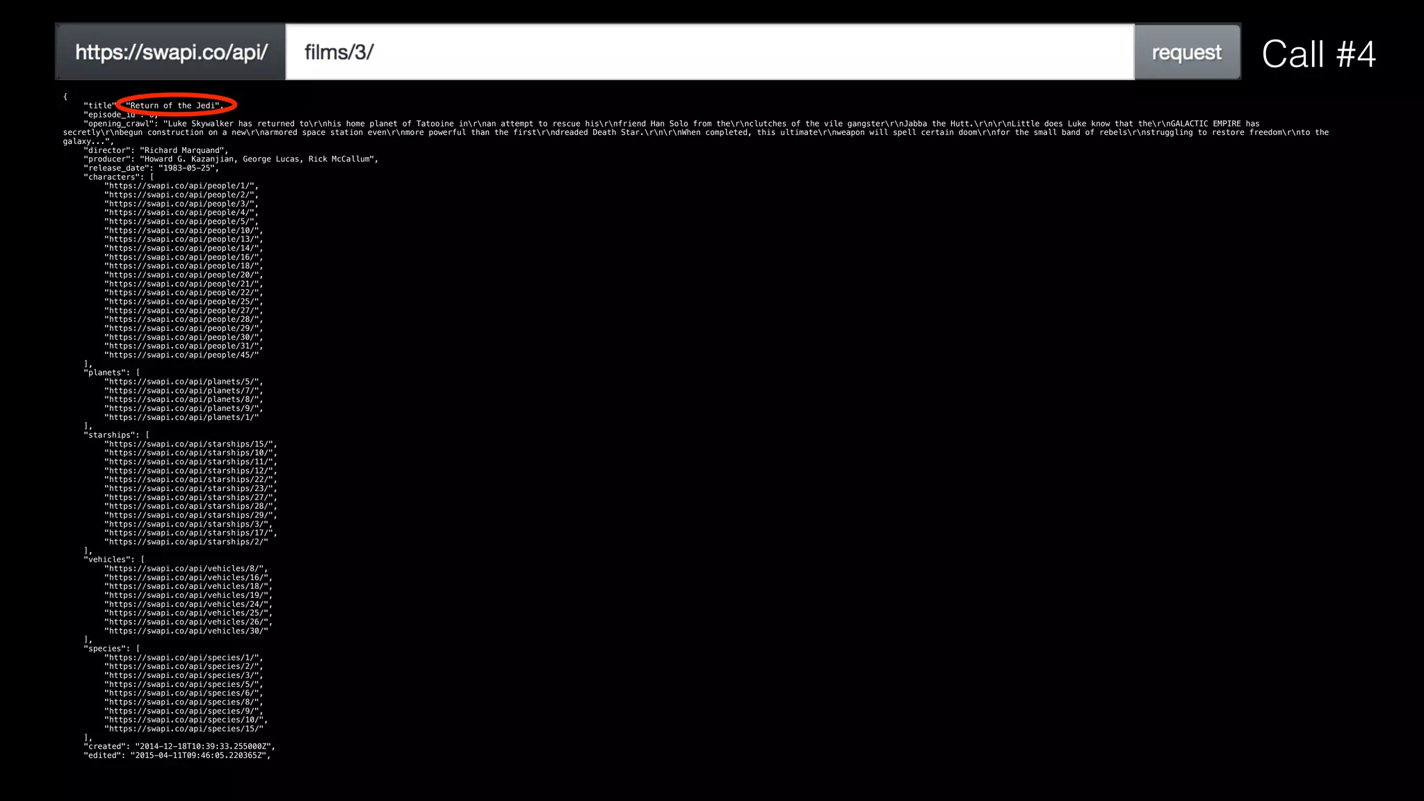 {
"title": "Return of the Jedi",
"episode_id": 6,
"opening_crawl": "Luke Skywalker has returned tornhis home planet of Tatooine inrnan attempt to rescue hisrnfriend Han Solo from thernclutches of the vile gangsterrnJabba the Hutt.rnrnLittle does Luke know that thernGALACTIC EMPIRE has
secretlyrnbegun construction on a newrnarmored space station evenrnmore powerful than the firstrndreaded Death Star.rnrnWhen completed, this ultimaternweapon will spell certain doomrnfor the small band of rebelsrnstruggling to restore freedomrnto the
galaxy...",
"director": "Richard Marquand",
"producer": "Howard G. Kazanjian, George Lucas, Rick McCallum",
"release_date": "1983-05-25",
"characters": [
"https://swapi.co/api/people/1/",
"https://swapi.co/api/people/2/",
"https://swapi.co/api/people/3/",
"https://swapi.co/api/people/4/",
"https://swapi.co/api/people/5/",
"https://swapi.co/api/people/10/",
"https://swapi.co/api/people/13/",
"https://swapi.co/api/people/14/",
"https://swapi.co/api/people/16/",
"https://swapi.co/api/people/18/",
"https://swapi.co/api/people/20/",
"https://swapi.co/api/people/21/",
"https://swapi.co/api/people/22/",
"https://swapi.co/api/people/25/",
"https://swapi.co/api/people/27/",
"https://swapi.co/api/people/28/",
"https://swapi.co/api/people/29/",
"https://swapi.co/api/people/30/",
"https://swapi.co/api/people/31/",
"https://swapi.co/api/people/45/"
],
"planets": [
"https://swapi.co/api/planets/5/",
"https://swapi.co/api/planets/7/",
"https://swapi.co/api/planets/8/",
"https://swapi.co/api/planets/9/",
"https://swapi.co/api/planets/1/"
],
"starships": [
"https://swapi.co/api/starships/15/",
"https://swapi.co/api/starships/10/",
"https://swapi.co/api/starships/11/",
"https://swapi.co/api/starships/12/",
"https://swapi.co/api/starships/22/",
"https://swapi.co/api/starships/23/",
"https://swapi.co/api/starships/27/",
"https://swapi.co/api/starships/28/",
"https://swapi.co/api/starships/29/",
"https://swapi.co/api/starships/3/",
"https://swapi.co/api/starships/17/",
"https://swapi.co/api/starships/2/"
],
"vehicles": [
"https://swapi.co/api/vehicles/8/",
"https://swapi.co/api/vehicles/16/",
"https://swapi.co/api/vehicles/18/",
"https://swapi.co/api/vehicles/19/",
"https://swapi.co/api/vehicles/24/",
"https://swapi.co/api/vehicles/25/",
"https://swapi.co/api/vehicles/26/",
"https://swapi.co/api/vehicles/30/"
],
"species": [
"https://swapi.co/api/species/1/",
"https://swapi.co/api/species/2/",
"https://swapi.co/api/species/3/",
"https://swapi.co/api/species/5/",
"https://swapi.co/api/species/6/",
"https://swapi.co/api/species/8/",
"https://swapi.co/api/species/9/",
"https://swapi.co/api/species/10/",
"https://swapi.co/api/species/15/"
],
"created": "2014-12-18T10:39:33.255000Z",
"edited": "2015-04-11T09:46:05.220365Z",
Call #4
 