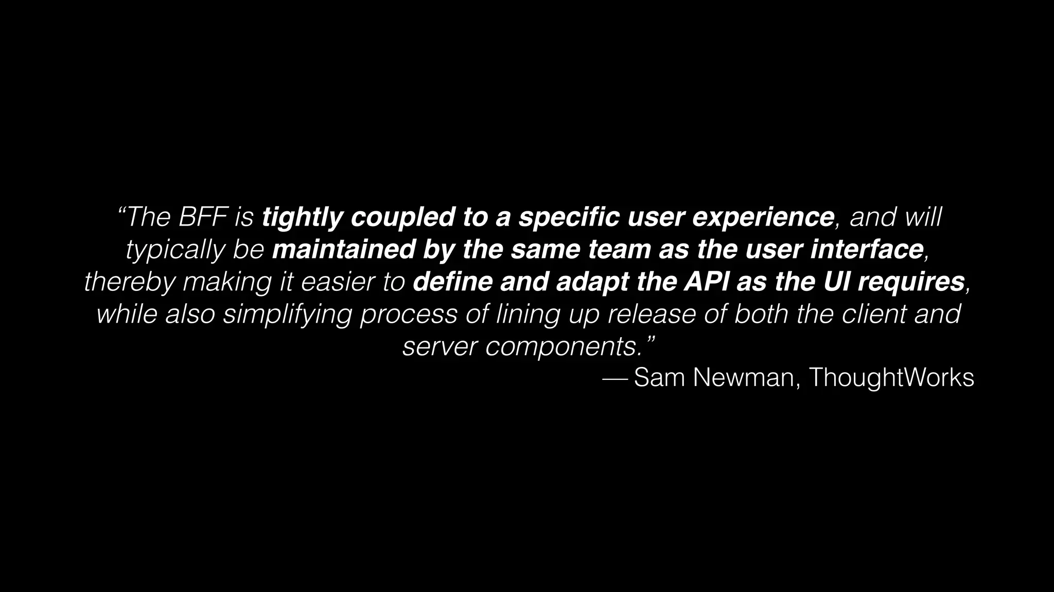 “The BFF is tightly coupled to a speciﬁc user experience, and will
typically be maintained by the same team as the user interface,
thereby making it easier to deﬁne and adapt the API as the UI requires,
while also simplifying process of lining up release of both the client and
server components.”
— Sam Newman, ThoughtWorks
 