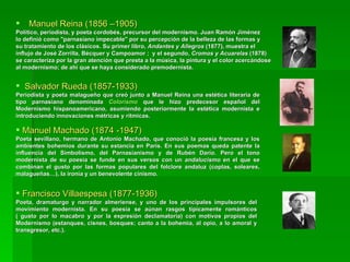 Manuel Reina (1856 –1905) Político, periodista, y poeta cordobés, precursor del modernismo. Juan Ramón Jiménez lo definió como "parnasiano impecable" por su percepción de la belleza de las formas y su tratamiento de los clásicos. Su primer libro,  Andantes y Allegros  (1877), muestra el influjo de José Zorrilla, Bécquer y Campoamor ;  y el segundo,  Cromos y Acuarelas  (1878)  se caracteriza por la gran atención que presta a la música, la pintura y el color acercándose al modernismo; de ahí que se haya considerado premodernista. Salvador Rueda (1857-1933)  Periodista y poeta malagueño que creó junto a Manuel Reina una estética literaria de tipo parnasiano denominada  Colorismo  que le hizo predecesor español del Modernismo hispanoamericano, asumiendo posteriormente la estética modernista e introduciendo innovaciones métricas y rítmicas.  Manuel Machado (1874 -1947) Poeta sevillano, hermano de Antonio Machado, que conoció la poesía francesa y los ambientes bohemios durante su estancia en París. En sus poemas queda patente la influencia del Simbolismo, del Parnasianismo y de Rubén Darío. Pero el tono modernista de su poesía se funde en sus versos con un  andalucismo  en el que se combinan el gusto por las formas populares del folclore andaluz (coplas, soleares, malagueñas…), la ironía y un benevolente cinismo. Francisco Villaespesa (1877-1936) Poeta, dramaturgo y narrador almeriense, y uno de los principales impulsores del movimiento modernista. En su poesía se aúnan rasgos típicamente románticos ( gusto por lo macabro y por la expresión declamatoria) con motivos propios del Modernismo (estanques, cisnes, bosques; canto a la bohemia, al opio, a lo amoral y transgresor, etc.). 
