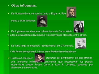 Otras influencias: De Norteamérica, se admira tanto a Edgar A. Poe. como a Walt Whitman. De Inglaterra se atiende al refinamiento de Oscar Wilde y  a los prerrafaelistas (Swinburne y los hermanos Rossetti, entre otros). De Italia llega la elegancia “decadentista” de D’Annuncio. Y de forma excepcional, influye en el Modernismo hispánico: Gustavo A. Bécquer  precursor del Simbolismo, del que arranca una tendencia intimista y sentimental que reconocerán los poetas modernistas desde Rubén Darío a Juan R. Jiménez, pasando por Machado, y tantos otros. 