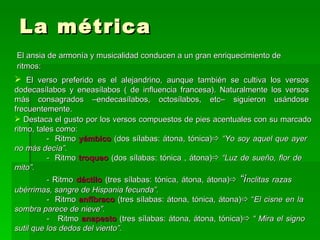 La métrica El ansia de armonía y musicalidad conducen a un gran enriquecimiento de  ritmos: El verso preferido es el alejandrino, aunque también se cultiva los versos dodecasílabos y eneasílabos ( de influencia francesa). Naturalmente los versos más consagrados  – endecasílabos, octosílabos, etc – siguieron usándose frecuentemente. Destaca el gusto por los versos compuestos de pies acentuales con su marcado ritmo, tales como: -  Ritmo  yámbico  (dos sílabas: átona, tónica)    “Yo soy aquel que ayer  no más decía”. -  Ritmo  troqueo   (dos sílabas: tónica , átona)    “Luz de sueño, flor de  mito”. -  Ritmo  dáctilo  (tres sílabas: tónica, átona, átona)    “í nclitas razas  ubérrimas, sangre de Hispania fecunda”. -  Ritmo  anfíbraco   (tres sílabas: átona, tónica, átona)   “ El cisne en la  sombra parece de nieve”. -  Ritmo  anapesto  (tres sílabas: átona, átona, tónica)    “ Mira el signo  sutil que los dedos del viento”.  