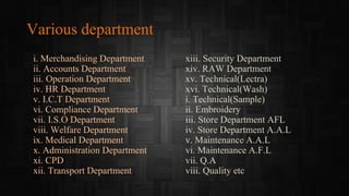 Various department
i. Merchandising Department
ii. Accounts Department
iii. Operation Department
iv. HR Department
v. I.C.T Department
vi. Compliance Department
vii. I.S.O Department
viii. Welfare Department
ix. Medical Department
x. Administration Department
xi. CPD
xii. Transport Department
xiii. Security Department
xiv. RAW Department
xv. Technical(Lectra)
xvi. Technical(Wash)
i. Technical(Sample)
ii. Embroidery
iii. Store Department AFL
iv. Store Department A.A.L
v. Maintenance A.A.L
vi. Maintenance A.F.L
vii. Q.A
viii. Quality etc
 