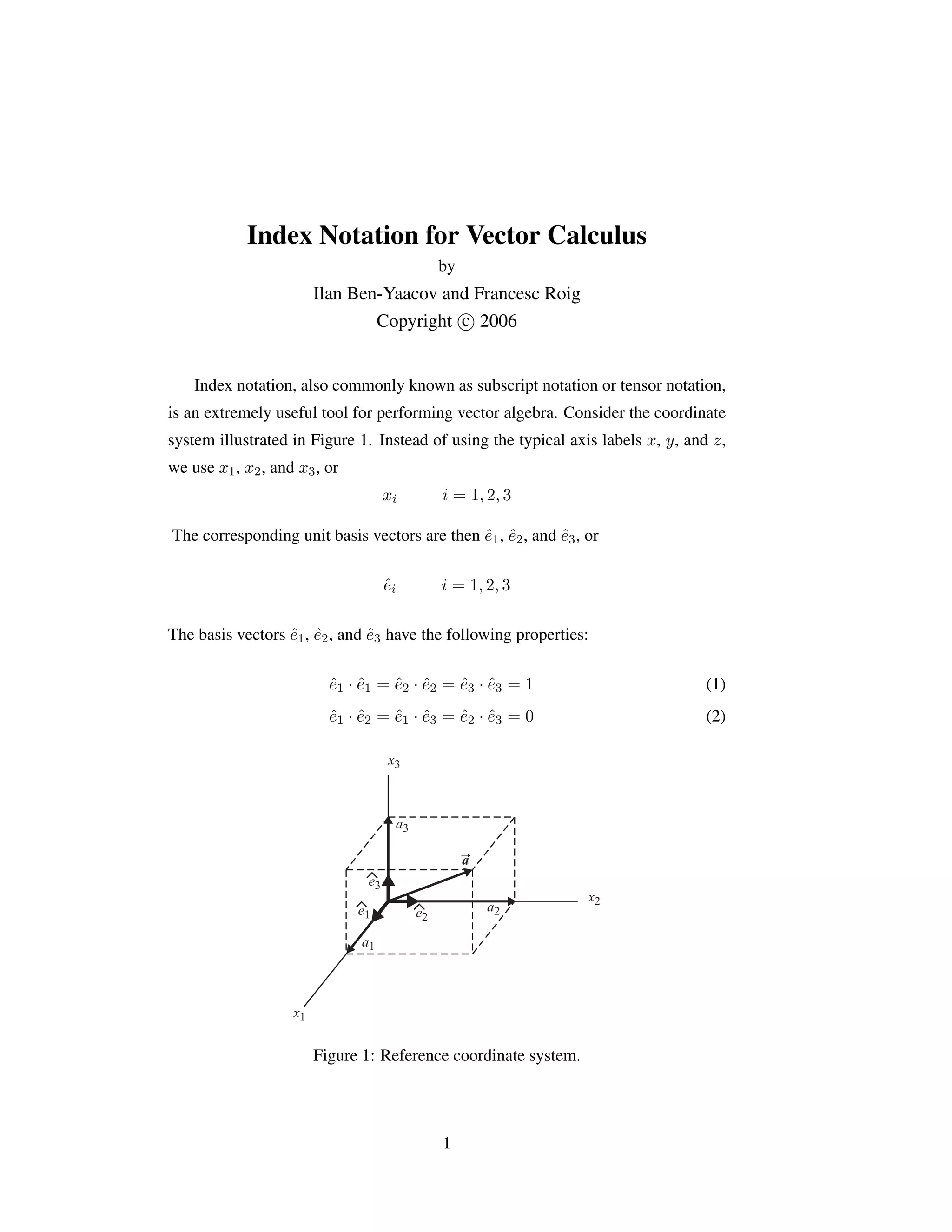 Index Notation for Vector Calculus
by
Ilan Ben-Yaacov and Francesc Roig
Copyright c

 2006
Index notation, also commonly known as subscript notation or tensor notation,
is an extremely useful tool for performing vector algebra. Consider the coordinate
system illustrated in Figure 1. Instead of using the typical axis labels x, y, and z,
we use x1, x2, and x3, or
xi i = 1, 2, 3
The corresponding unit basis vectors are then ê1, ê2, and ê3, or
êi i = 1, 2, 3
The basis vectors ê1, ê2, and ê3 have the following properties:
ê1 · ê1 = ê2 · ê2 = ê3 · ê3 = 1 (1)
ê1 · ê2 = ê1 · ê3 = ê2 · ê3 = 0 (2)
x1
x2
x3
a1
a2
a3
a
e1 e2
e3
Figure 1: Reference coordinate system.
1
 