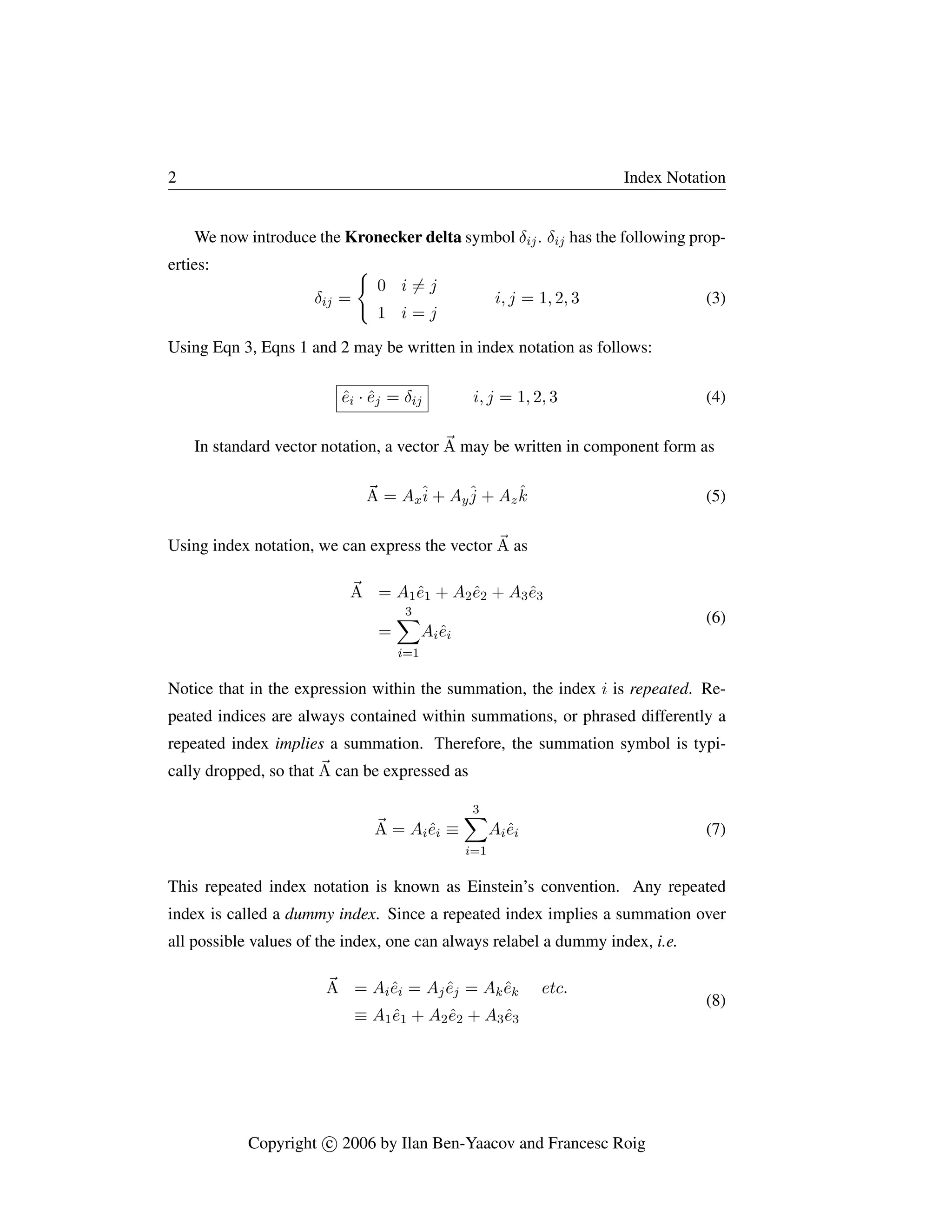 2 Index Notation
We now introduce the Kronecker delta symbol δij. δij has the following prop-
erties:
δij =
(
0 i 6= j
1 i = j
i, j = 1, 2, 3 (3)
Using Eqn 3, Eqns 1 and 2 may be written in index notation as follows:
êi · êj = δij i, j = 1, 2, 3 (4)
In standard vector notation, a vector ~
A may be written in component form as
~
A = Axî + Ayĵ + Azk̂ (5)
Using index notation, we can express the vector ~
A as
~
A = A1ê1 + A2ê2 + A3ê3
=
3
X
i=1
Aiêi
(6)
Notice that in the expression within the summation, the index i is repeated. Re-
peated indices are always contained within summations, or phrased differently a
repeated index implies a summation. Therefore, the summation symbol is typi-
cally dropped, so that ~
A can be expressed as
~
A = Aiêi ≡
3
X
i=1
Aiêi (7)
This repeated index notation is known as Einstein’s convention. Any repeated
index is called a dummy index. Since a repeated index implies a summation over
all possible values of the index, one can always relabel a dummy index, i.e.
~
A = Aiêi = Ajêj = Akêk etc.
≡ A1ê1 + A2ê2 + A3ê3
(8)
Copyright c

 2006 by Ilan Ben-Yaacov and Francesc Roig
 