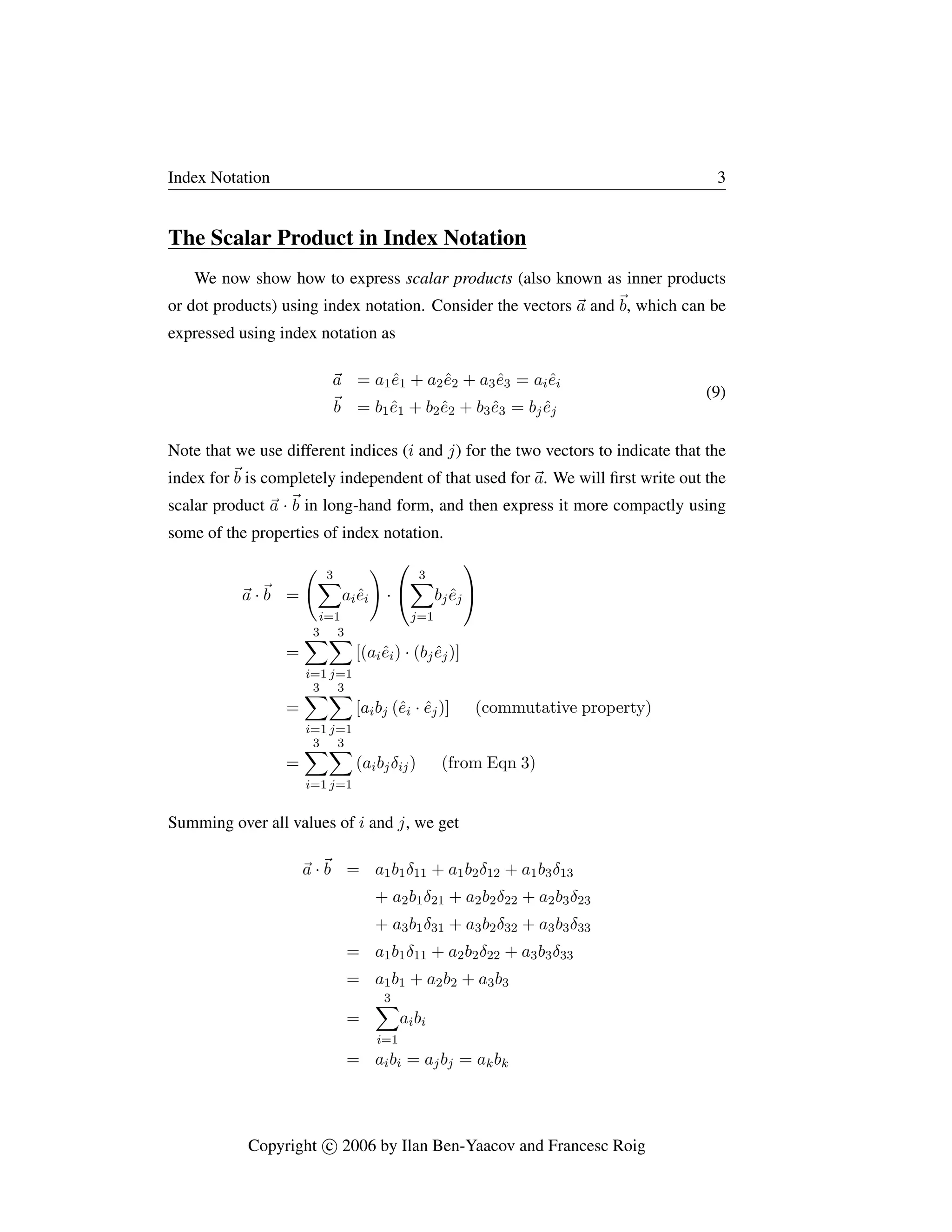 Index Notation 3
The Scalar Product in Index Notation
We now show how to express scalar products (also known as inner products
or dot products) using index notation. Consider the vectors ~
a and ~
b, which can be
expressed using index notation as
~
a = a1ê1 + a2ê2 + a3ê3 = aiêi
~
b = b1ê1 + b2ê2 + b3ê3 = bjêj
(9)
Note that we use different indices (i and j) for the two vectors to indicate that the
index for~
b is completely independent of that used for ~
a. We will first write out the
scalar product ~
a ·~
b in long-hand form, and then express it more compactly using
some of the properties of index notation.
~
a ·~
b =
3
X
i=1
aiêi
!
·


3
X
j=1
bjêj


=
3
X
i=1
3
X
j=1
[(aiêi) · (bjêj)]
=
3
X
i=1
3
X
j=1
[aibj (êi · êj)] (commutative property)
=
3
X
i=1
3
X
j=1
(aibjδij) (from Eqn 3)
Summing over all values of i and j, we get
~
a ·~
b = a1b1δ11 + a1b2δ12 + a1b3δ13
+ a2b1δ21 + a2b2δ22 + a2b3δ23
+ a3b1δ31 + a3b2δ32 + a3b3δ33
= a1b1δ11 + a2b2δ22 + a3b3δ33
= a1b1 + a2b2 + a3b3
=
3
X
i=1
aibi
= aibi = ajbj = akbk
Copyright c

 2006 by Ilan Ben-Yaacov and Francesc Roig
 