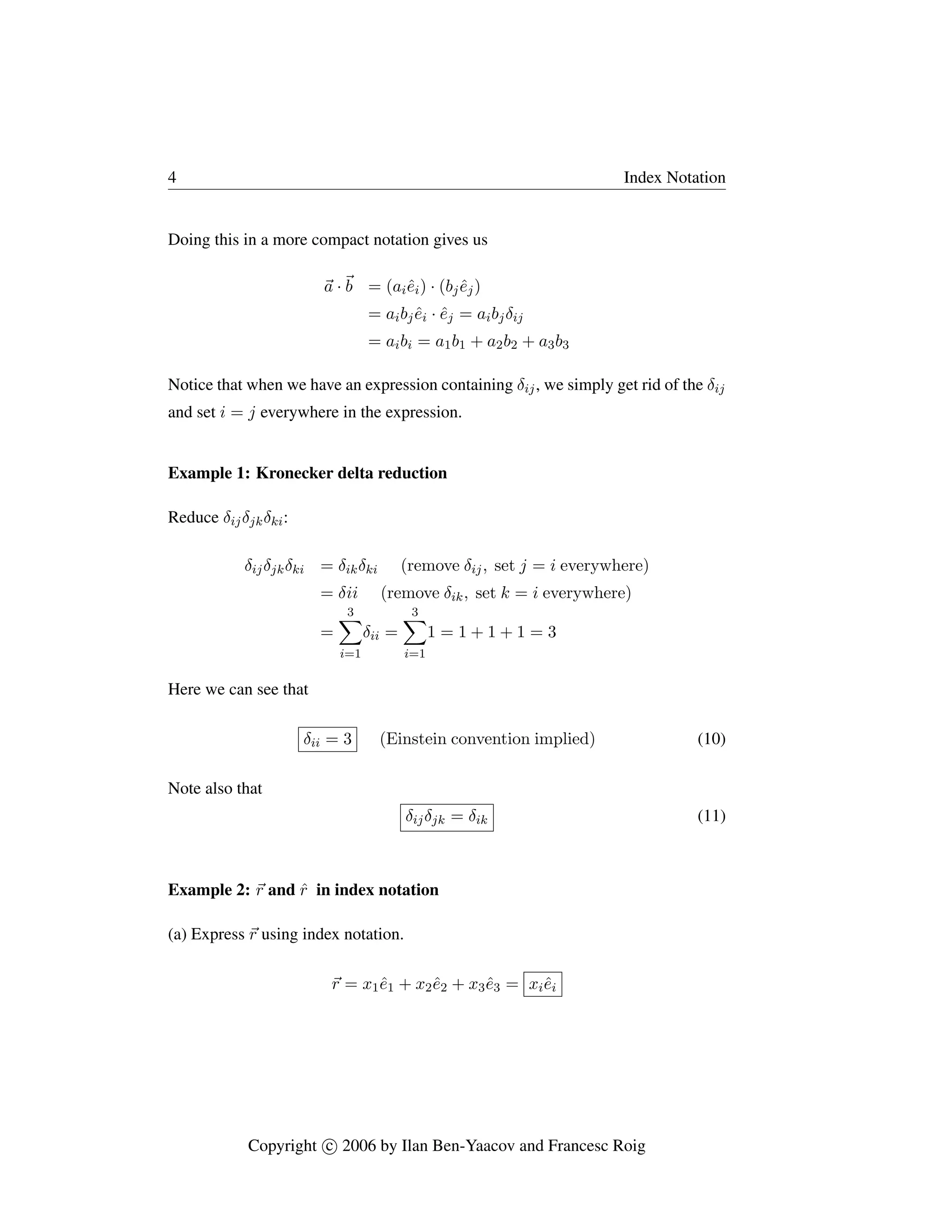 4 Index Notation
Doing this in a more compact notation gives us
~
a ·~
b = (aiêi) · (bjêj)
= aibjêi · êj = aibjδij
= aibi = a1b1 + a2b2 + a3b3
Notice that when we have an expression containing δij, we simply get rid of the δij
and set i = j everywhere in the expression.
Example 1: Kronecker delta reduction
Reduce δijδjkδki:
δijδjkδki = δikδki (remove δij, set j = i everywhere)
= δii (remove δik, set k = i everywhere)
=
3
X
i=1
δii =
3
X
i=1
1 = 1 + 1 + 1 = 3
Here we can see that
δii = 3 (Einstein convention implied) (10)
Note also that
δijδjk = δik (11)
Example 2: ~
r and r̂ in index notation
(a) Express ~
r using index notation.
~
r = x1ê1 + x2ê2 + x3ê3 = xiêi
Copyright c

 2006 by Ilan Ben-Yaacov and Francesc Roig
 