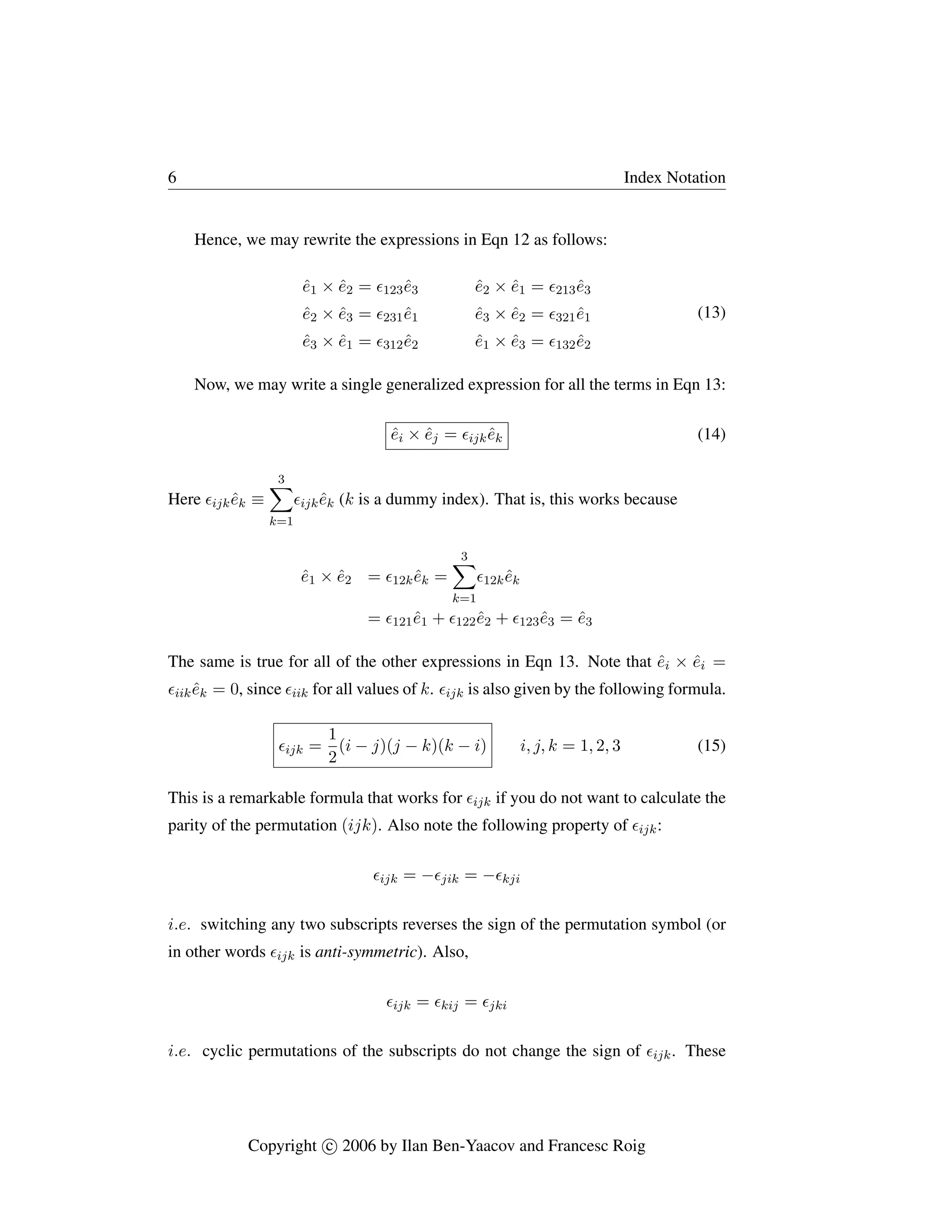 6 Index Notation
Hence, we may rewrite the expressions in Eqn 12 as follows:
ê1 × ê2 = 123ê3 ê2 × ê1 = 213ê3
ê2 × ê3 = 231ê1 ê3 × ê2 = 321ê1
ê3 × ê1 = 312ê2 ê1 × ê3 = 132ê2
(13)
Now, we may write a single generalized expression for all the terms in Eqn 13:
êi × êj = ijkêk (14)
Here ijkêk ≡
3
X
k=1
ijkêk (k is a dummy index). That is, this works because
ê1 × ê2 = 12kêk =
3
X
k=1
12kêk
= 121ê1 + 122ê2 + 123ê3 = ê3
The same is true for all of the other expressions in Eqn 13. Note that êi × êi =
iikêk = 0, since iik for all values of k. ijk is also given by the following formula.
ijk =
1
2
(i − j)(j − k)(k − i) i, j, k = 1, 2, 3 (15)
This is a remarkable formula that works for ijk if you do not want to calculate the
parity of the permutation (ijk). Also note the following property of ijk:
ijk = −jik = −kji
i.e. switching any two subscripts reverses the sign of the permutation symbol (or
in other words ijk is anti-symmetric). Also,
ijk = kij = jki
i.e. cyclic permutations of the subscripts do not change the sign of ijk. These
Copyright c

 2006 by Ilan Ben-Yaacov and Francesc Roig
 