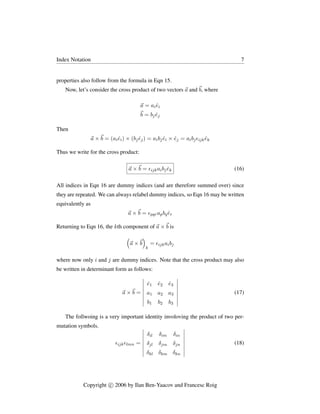 Index Notation 7
properties also follow from the formula in Eqn 15.
Now, let’s consider the cross product of two vectors ~
a and~
b, where
~
a = aiêi
~
b = bjêj
Then
~
a ×~
b = (aiêi) × (bjêj) = aibjêi × êj = aibjijkêk
Thus we write for the cross product:
~
a ×~
b = ijkaibjêk (16)
All indices in Eqn 16 are dummy indices (and are therefore summed over) since
they are repeated. We can always relabel dummy indices, so Eqn 16 may be written
equivalently as
~
a ×~
b = pqrapbqêr
Returning to Eqn 16, the kth component of ~
a ×~
b is

~
a ×~
b

k
= ijkaibj
where now only i and j are dummy indices. Note that the cross product may also
be written in determinant form as follows:
~
a ×~
b =
 