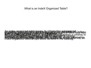 What is an IndeX Organized Table?
An index-organized table keeps its information categorizedaccording to the primary key line principles for the table. An index-organized table shops its information as if the whole table was heldin a catalog. Indices provide two main purposes:To implement originality When a PRIMARYKEY or UNIQUE restriction is designed, Oracle makes a catalog toimplement the distinctiveness of the listed content.To increase efficiency When a question can use a catalog,question efficiency may considerably enhance.An index-organized table allows you to shop its whole informationin a catalog. An average catalog only shops the listed columns; anindex-organized table shops all its content in the catalog.
 