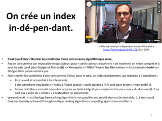 On crée un index
in-dé-pen-dant.
• C’est quoi l’idée ? Recréer les conditions d’une concurrence algorithmique saine.
• Pas de concurrence car impossible (trop coûteux) pour « petits acteurs industriels » de maintenir un index complet et à
jour du web (sauf pour Google et Microsoft) => Monopole => TINA (There Is No Alternative) => En attendant Godot un
Google Killer qui ne viendra pas.
• Pour recréer les conditions d’une concurrence il faut, pour le web, un index indépendant, qui réponde à 3 conditions :
– être ouvert et accessible à tout le monde.
– à des conditions équitables (= Accès à l’index gratuit + accès payant à l’API sauf pour projets « non-profit »).
– l’accès doit être « complet » (on doit accéder au texte intégral, pas simplement à une « vue » du document). Il ne
doit pas y avoir de « limites » à l’extraction de documents.
• Lewandowski : « an ideology free-ranking algorithm is not possible and would also not be desirable. (…) We should
trive for diversity achieved through multiple ranking algorithms competing against one another. »
13
« Why we need an independant index of the web »
https://arxiv.org/abs/1405.2212 Mai 2014.
 