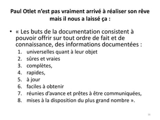Paul Otlet n’est pas vraiment arrivé à réaliser son rêve
mais il nous a laissé ça :
• « Les buts de la documentation consistent à
pouvoir offrir sur tout ordre de fait et de
connaissance, des informations documentées :
1. universelles quant à leur objet
2. sûres et vraies
3. complètes,
4. rapides,
5. à jour
6. faciles à obtenir
7. réunies d’avance et prêtes à être communiquées,
8. mises à la disposition du plus grand nombre ».
16
 