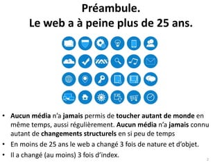 Préambule.
Le web a à peine plus de 25 ans.
• Aucun média n’a jamais permis de toucher autant de monde en
même temps, aussi régulièrement. Aucun média n’a jamais connu
autant de changements structurels en si peu de temps
• En moins de 25 ans le web a changé 3 fois de nature et d’objet.
• Il a changé (au moins) 3 fois d’index. 2
 