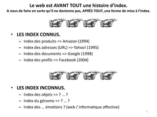 Le web est AVANT TOUT une histoire d’index.
A nous de faire en sorte qu’il ne devienne pas, APRÈS TOUT, une forme de mise à l’index.
• LES INDEX INCONNUS.
– Index des objets => ? … ?
– Index du génome => ? … ?
– Index des … émotions ? (web / informatique affective)
• LES INDEX CONNUS.
– Index des produits => Amazon (1994)
– Index des adresses (URL) => Yahoo! (1995)
– Index des documents => Google (1998)
– Index des profils => Facebook (2004)
3
 