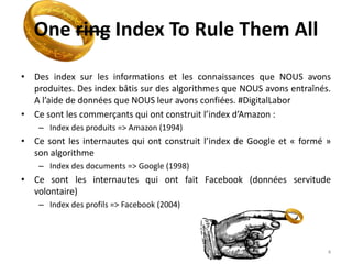 One ring Index To Rule Them All
• Des index sur les informations et les connaissances que NOUS avons
produites. Des index bâtis sur des algorithmes que NOUS avons entraînés.
A l’aide de données que NOUS leur avons confiées. #DigitalLabor
• Ce sont les commerçants qui ont construit l’index d’Amazon :
– Index des produits => Amazon (1994)
• Ce sont les internautes qui ont construit l’index de Google et « formé »
son algorithme
– Index des documents => Google (1998)
• Ce sont les internautes qui ont fait Facebook (données servitude
volontaire)
– Index des profils => Facebook (2004)
4
 