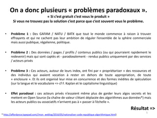 On a donc plusieurs « problèmes paradoxaux ».
« Si c’est gratuit c’est vous le produit »
Si vous ne trouvez pas la solution c’est parce que c’est souvent vous le problème.
• Problème 1 : Des GAFAM / NATU / BATX que tout le monde commence à raison à trouver
effrayants et qui ne cachent pas leur ambition de réguler l’ensemble de la sphère commerciale
mais aussi publique, régalienne, politique.
• Problème 2 : Des données / pages / profils / contenus publics (ou qui pourraient rapidement le
redevenir) mais qui sont captés et - paradoxalement - rendus publics uniquement par des services
/ acteurs privés
• Problème 3 : Ces acteurs, autour de leurs index, ont fini par « propriétariser » des ressources et
des individus qui avaient vocation à rester en dehors de toute appropriation, de toute
« enclosure ». Et ils ont organisé leur mise en concurrence et des formes inédites de spéculation
(sur la langue et le vocabulaire => cf F. Kaplan et le capitalisme linguistique)
• Effet paradoxal : ces acteurs privés n’essaient même plus de garder leurs algos secrets et les
mettent en Open Source (la chaîne de valeur s’étant déplacée des algorithmes aux données*) mais
les acteurs publics ou associatifs n’arrivent pas à « passer à l’échelle ».
Résultat =>
5
* http://affordance.typepad.com//mon_weblog/2016/05/nationaliser-code-republique-algorithmique.html)
 
