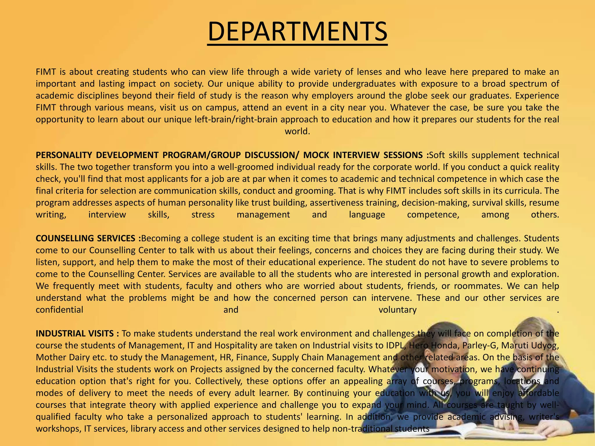 DEPARTMENTS
FIMT is about creating students who can view life through a wide variety of lenses and who leave here prepared to make an
important and lasting impact on society. Our unique ability to provide undergraduates with exposure to a broad spectrum of
academic disciplines beyond their field of study is the reason why employers around the globe seek our graduates. Experience
FIMT through various means, visit us on campus, attend an event in a city near you. Whatever the case, be sure you take the
opportunity to learn about our unique left-brain/right-brain approach to education and how it prepares our students for the real
world.
PERSONALITY DEVELOPMENT PROGRAM/GROUP DISCUSSION/ MOCK INTERVIEW SESSIONS :Soft skills supplement technical
skills. The two together transform you into a well-groomed individual ready for the corporate world. If you conduct a quick reality
check, you'll find that most applicants for a job are at par when it comes to academic and technical competence in which case the
final criteria for selection are communication skills, conduct and grooming. That is why FIMT includes soft skills in its curricula. The
program addresses aspects of human personality like trust building, assertiveness training, decision-making, survival skills, resume
writing, interview skills, stress management and language competence, among others.
COUNSELLING SERVICES :Becoming a college student is an exciting time that brings many adjustments and challenges. Students
come to our Counselling Center to talk with us about their feelings, concerns and choices they are facing during their study. We
listen, support, and help them to make the most of their educational experience. The student do not have to severe problems to
come to the Counselling Center. Services are available to all the students who are interested in personal growth and exploration.
We frequently meet with students, faculty and others who are worried about students, friends, or roommates. We can help
understand what the problems might be and how the concerned person can intervene. These and our other services are
confidential and voluntary .
INDUSTRIAL VISITS : To make students understand the real work environment and challenges they will face on completion of the
course the students of Management, IT and Hospitality are taken on Industrial visits to IDPL, Hero Honda, Parley-G, Maruti Udyog,
Mother Dairy etc. to study the Management, HR, Finance, Supply Chain Management and other related areas. On the basis of the
Industrial Visits the students work on Projects assigned by the concerned faculty. Whatever your motivation, we have continuing
education option that's right for you. Collectively, these options offer an appealing array of courses, programs, locations and
modes of delivery to meet the needs of every adult learner. By continuing your education with us, you will enjoy affordable
courses that integrate theory with applied experience and challenge you to expand your mind. All courses are taught by well-
qualified faculty who take a personalized approach to students' learning. In addition, we provide academic advising, writer's
workshops, IT services, library access and other services designed to help non-traditional students
 