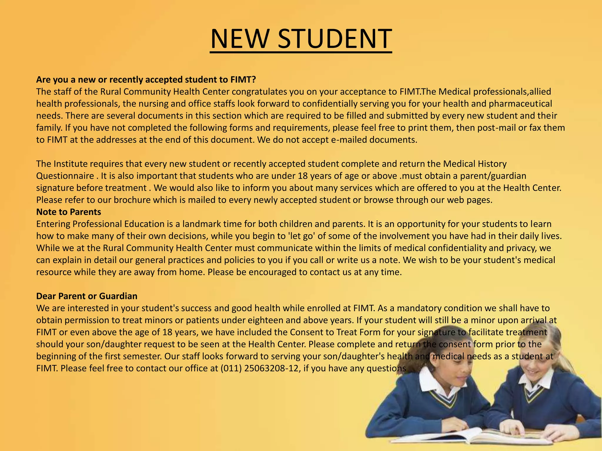 NEW STUDENT
Are you a new or recently accepted student to FIMT?
The staff of the Rural Community Health Center congratulates you on your acceptance to FIMT.The Medical professionals,allied
health professionals, the nursing and office staffs look forward to confidentially serving you for your health and pharmaceutical
needs. There are several documents in this section which are required to be filled and submitted by every new student and their
family. If you have not completed the following forms and requirements, please feel free to print them, then post-mail or fax them
to FIMT at the addresses at the end of this document. We do not accept e-mailed documents.
The Institute requires that every new student or recently accepted student complete and return the Medical History
Questionnaire . It is also important that students who are under 18 years of age or above .must obtain a parent/guardian
signature before treatment . We would also like to inform you about many services which are offered to you at the Health Center.
Please refer to our brochure which is mailed to every newly accepted student or browse through our web pages.
Note to Parents
Entering Professional Education is a landmark time for both children and parents. It is an opportunity for your students to learn
how to make many of their own decisions, while you begin to 'let go' of some of the involvement you have had in their daily lives.
While we at the Rural Community Health Center must communicate within the limits of medical confidentiality and privacy, we
can explain in detail our general practices and policies to you if you call or write us a note. We wish to be your student's medical
resource while they are away from home. Please be encouraged to contact us at any time.
Dear Parent or Guardian
We are interested in your student's success and good health while enrolled at FIMT. As a mandatory condition we shall have to
obtain permission to treat minors or patients under eighteen and above years. If your student will still be a minor upon arrival at
FIMT or even above the age of 18 years, we have included the Consent to Treat Form for your signature to facilitate treatment
should your son/daughter request to be seen at the Health Center. Please complete and return the consent form prior to the
beginning of the first semester. Our staff looks forward to serving your son/daughter's health and medical needs as a student at
FIMT. Please feel free to contact our office at (011) 25063208-12, if you have any questions
 