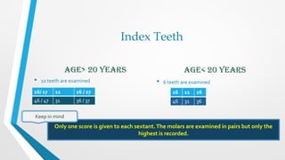 Index Teeth
Age> 20 years
• 10 teeth are examined
Age< 20 years
• 6 teeth are examined
16 11 26
46 31 36
Only one score is given to each sextant.The molars are examined in pairs but only the
highest is recorded.
Keep in mind
16/ 17 11 26 / 27
46 / 47 31 36 / 37
 